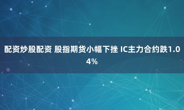 配资炒股配资 股指期货小幅下挫 IC主力合约跌1.04%