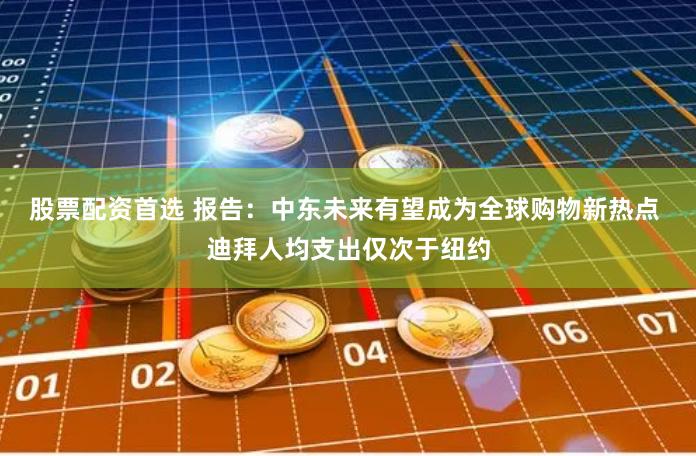 股票配资首选 报告：中东未来有望成为全球购物新热点 迪拜人均支出仅次于纽约
