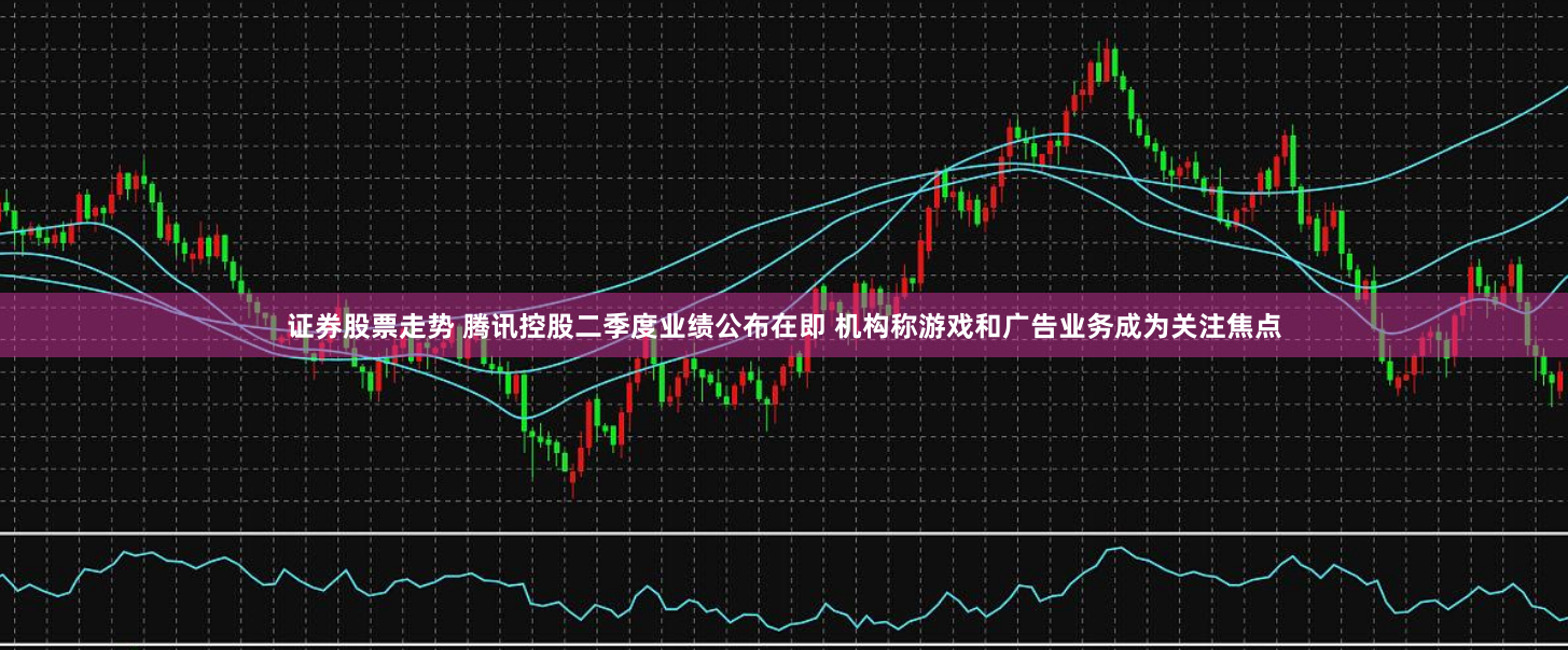 证券股票走势 腾讯控股二季度业绩公布在即 机构称游戏和广告业务成为关注焦点