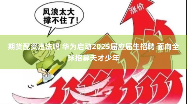 期货配资违法吗 华为启动2025届应届生招聘 面向全球招募天才少年