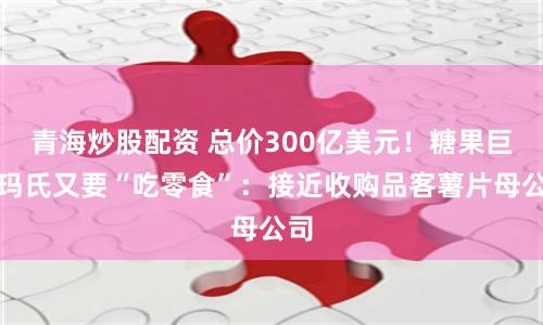 青海炒股配资 总价300亿美元！糖果巨头玛氏又要“吃零食”：接近收购品客薯片母公司