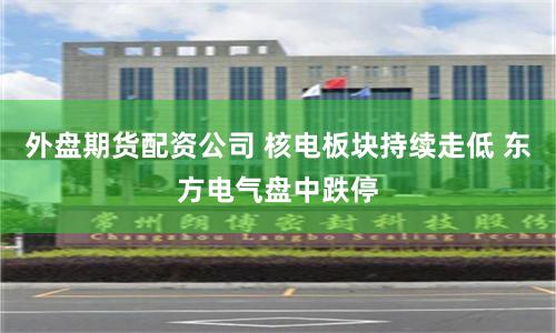 外盘期货配资公司 核电板块持续走低 东方电气盘中跌停