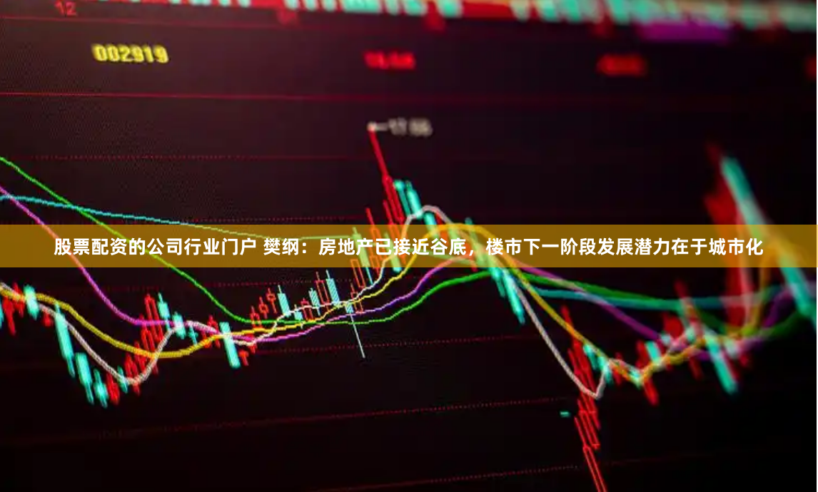 股票配资的公司行业门户 樊纲：房地产已接近谷底，楼市下一阶段发展潜力在于城市化