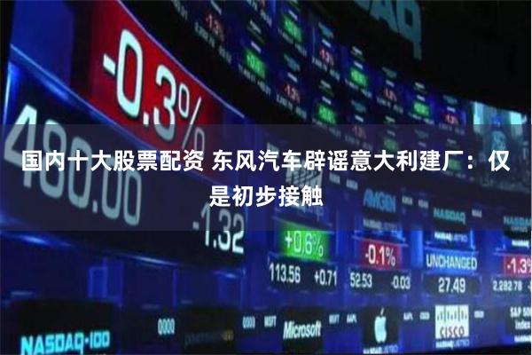 国内十大股票配资 东风汽车辟谣意大利建厂：仅是初步接触