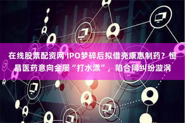 在线股票配资网 IPO梦碎后拟借壳康惠制药？恒昌医药意向金屡“打水漂”，陷合同纠纷漩涡