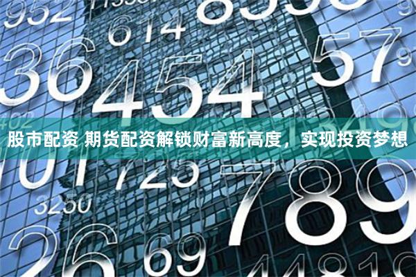 股市配资 期货配资解锁财富新高度，实现投资梦想