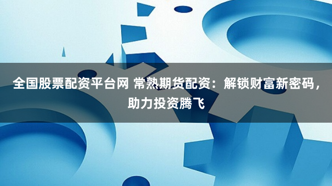 全国股票配资平台网 常熟期货配资：解锁财富新密码，助力投资腾飞