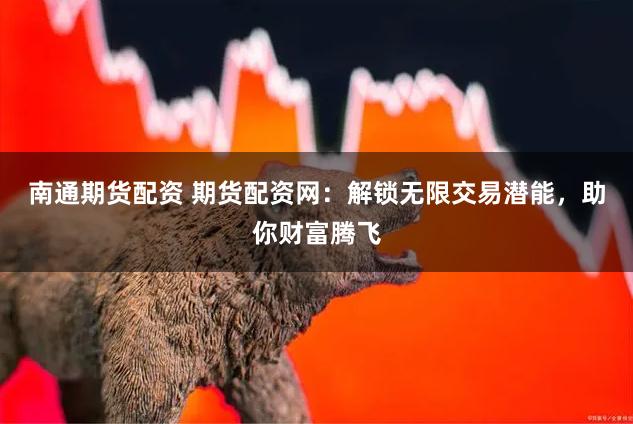 南通期货配资 期货配资网：解锁无限交易潜能，助你财富腾飞