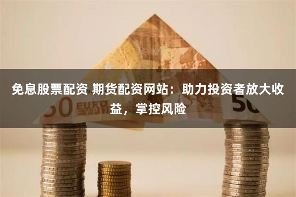 免息股票配资 期货配资网站：助力投资者放大收益，掌控风险