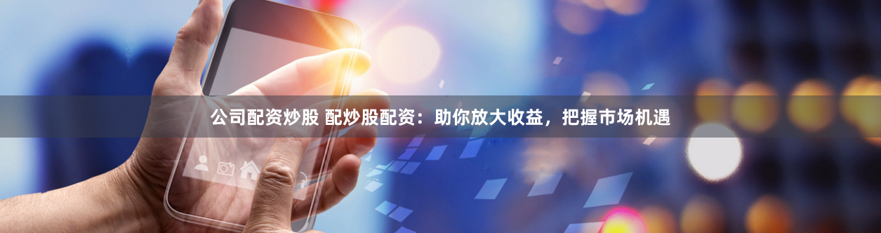 公司配资炒股 配炒股配资：助你放大收益，把握市场机遇