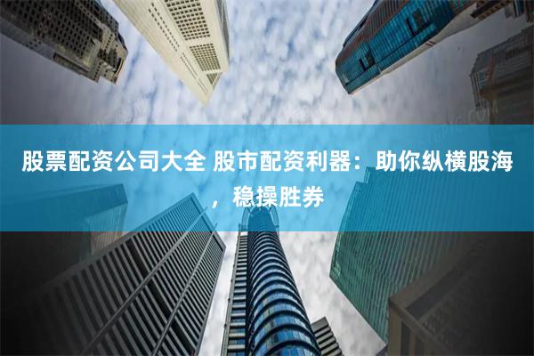 股票配资公司大全 股市配资利器：助你纵横股海，稳操胜券