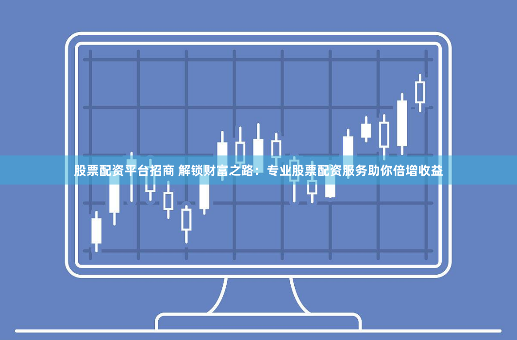 股票配资平台招商 解锁财富之路：专业股票配资服务助你倍增收益