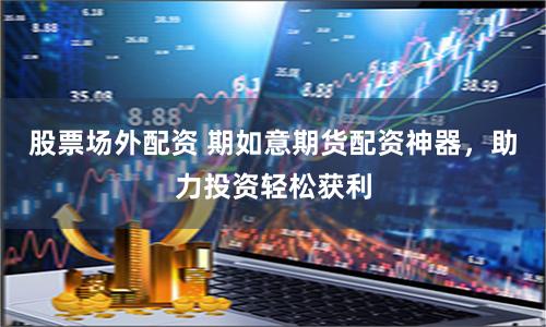 股票场外配资 期如意期货配资神器，助力投资轻松获利
