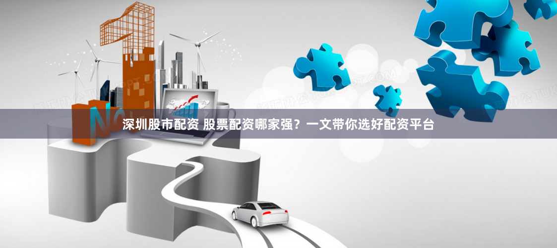 深圳股市配资 股票配资哪家强？一文带你选好配资平台