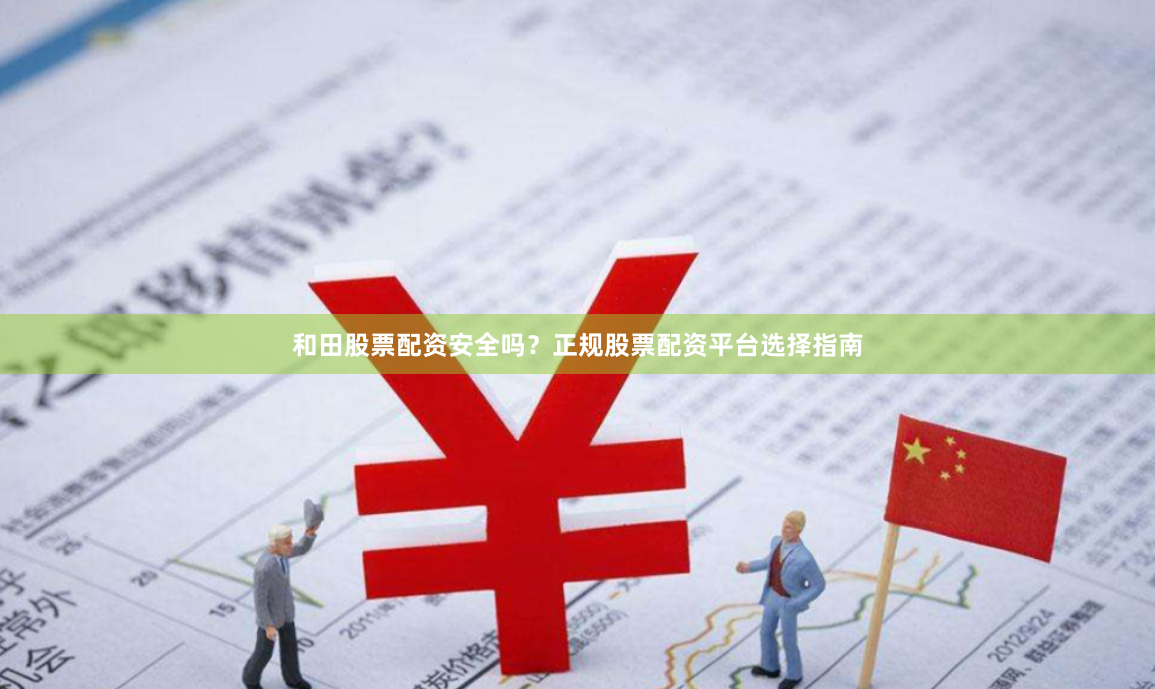 和田股票配资安全吗？正规股票配资平台选择指南